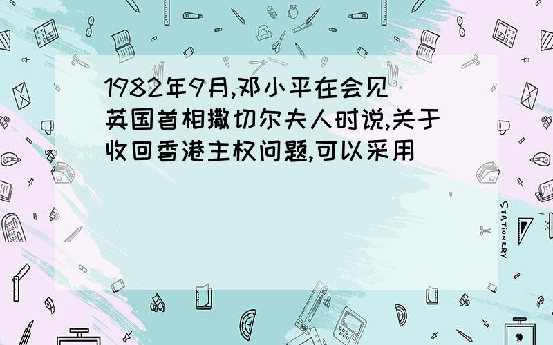 1982年9月,邓小平在会见英国首相撒切尔夫人时说,关于收回香港主权问题,可以采用____________的 方 案 决 ,正 式 提 出 了____________的概念.____________年7月1日,香港正式回归祖国