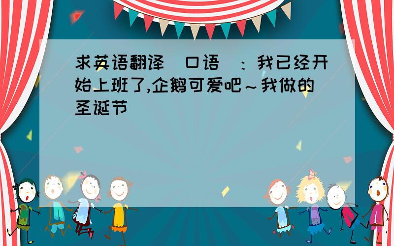 求英语翻译（口语）：我已经开始上班了,企鹅可爱吧～我做的圣诞节