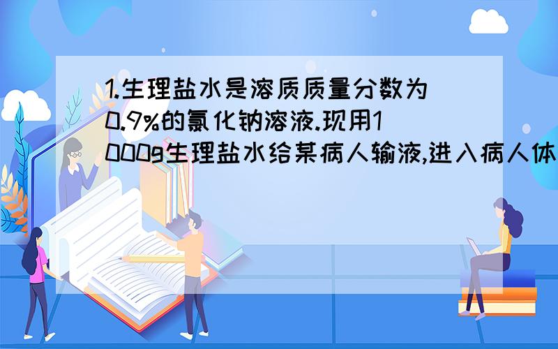 1.生理盐水是溶质质量分数为0.9%的氯化钠溶液.现用1000g生理盐水给某病人输液,进入病人体内的氯化钠的质量约为多少克?若用溶质质量分数为18%的氯化钠溶液配制1000g溶质质量分数为0.9%的生