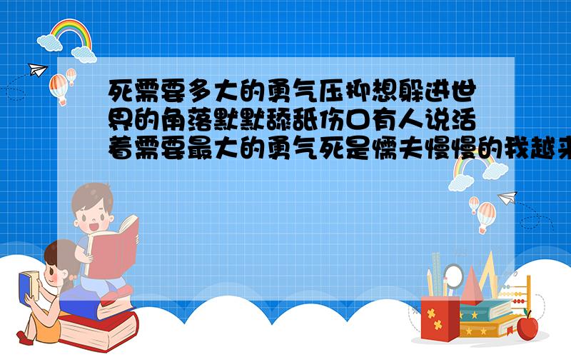 死需要多大的勇气压抑想躲进世界的角落默默舔舐伤口有人说活着需要最大的勇气死是懦夫慢慢的我越来越靠近懦夫死也是需要勇气的亲情正蚕食那一点点勇气累了我好想...无法面对那些殷