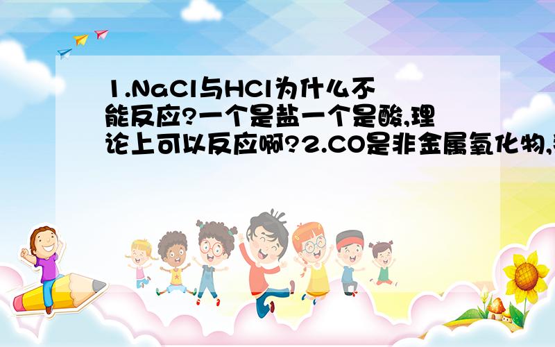 1.NaCl与HCl为什么不能反应?一个是盐一个是酸,理论上可以反应啊?2.CO是非金属氧化物,那它能和碱反应吗?如果能,那会生成什么?如果不能,为什么?3、能不能给我举几个碱与酸、碱与盐、碱与非