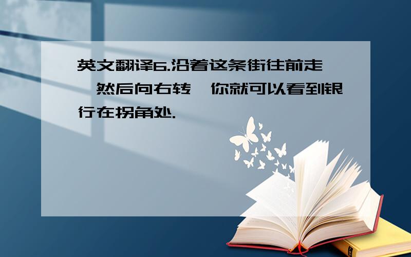 英文翻译6.沿着这条街往前走,然后向右转,你就可以看到银行在拐角处.