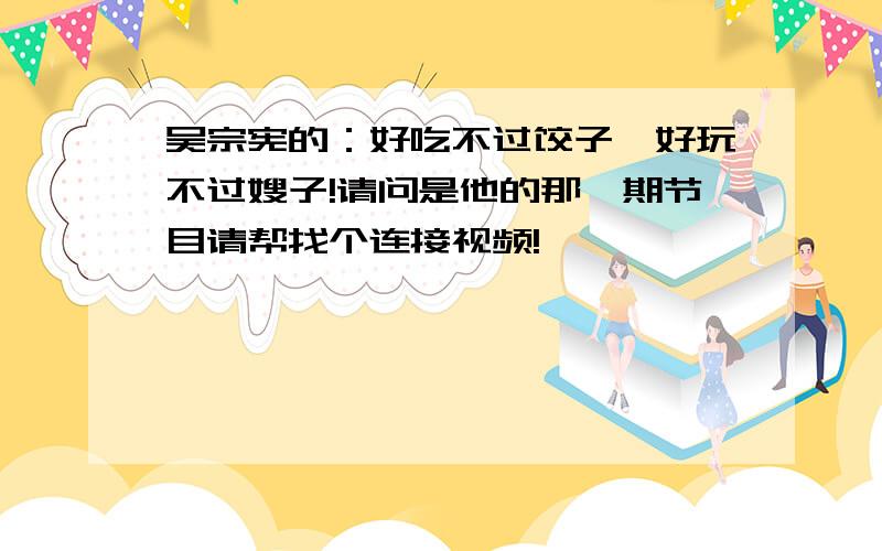 吴宗宪的：好吃不过饺子,好玩不过嫂子!请问是他的那一期节目请帮找个连接视频!