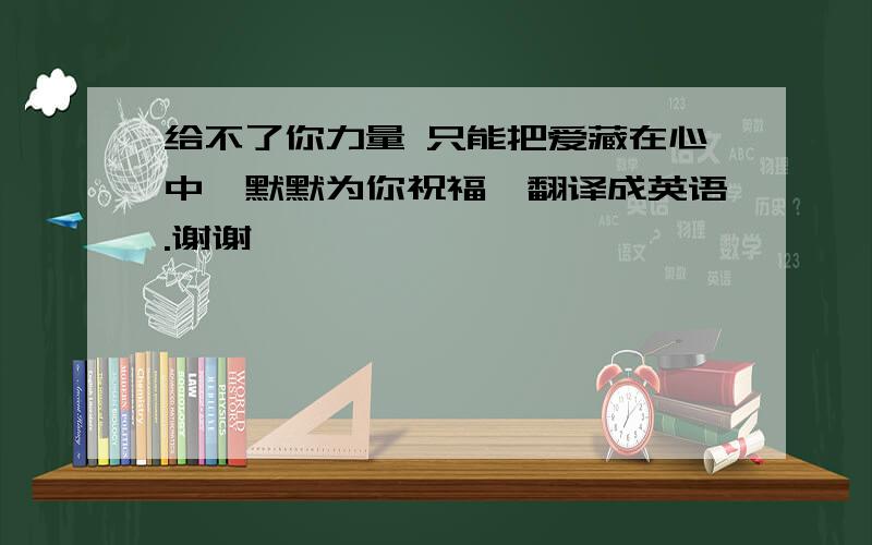 给不了你力量 只能把爱藏在心中　默默为你祝福　翻译成英语.谢谢