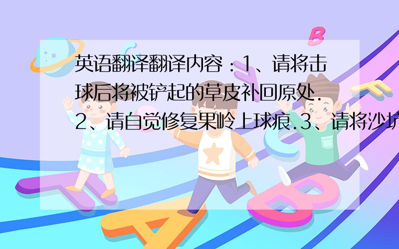 英语翻译翻译内容：1、请将击球后将被铲起的草皮补回原处.2、请自觉修复果岭上球痕.3、请将沙坑内的足迹进行平整.如发现未执行以上事项者,将给予100元罚款处理