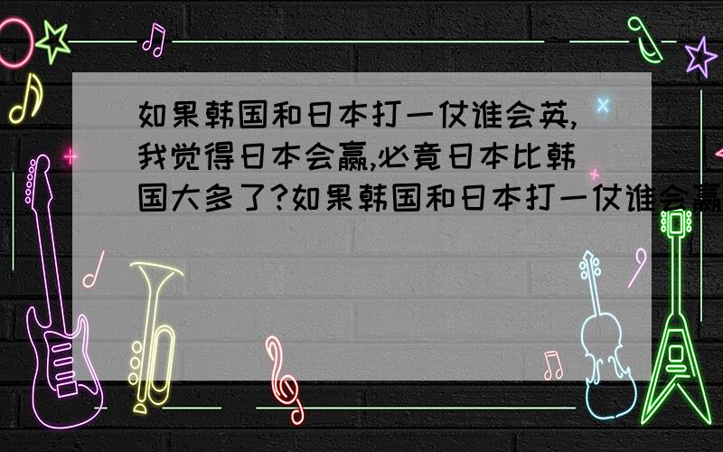 如果韩国和日本打一仗谁会英,我觉得日本会赢,必竟日本比韩国大多了?如果韩国和日本打一仗谁会赢,我觉得日本会赢,必竟日本比韩国大多了?