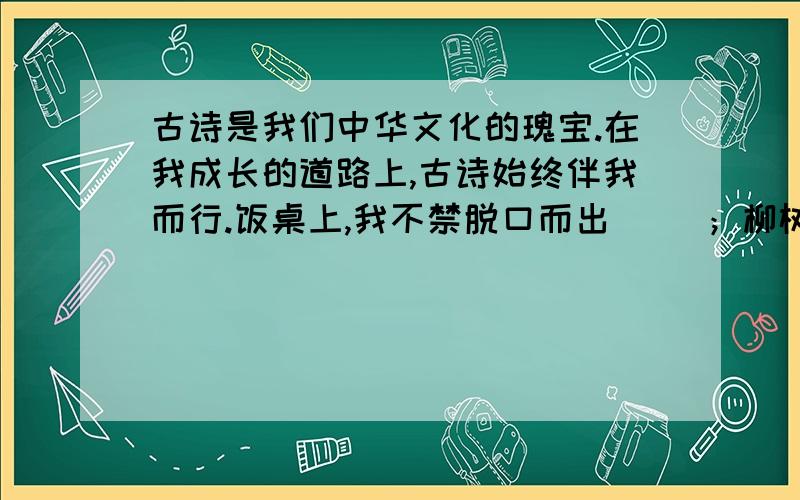 古诗是我们中华文化的瑰宝.在我成长的道路上,古诗始终伴我而行.饭桌上,我不禁脱口而出（ ）；柳树下,我轻吟着（ ）；作文中,引用岑参的（ ）来描绘雪中的奇丽景色.引用孟郊的（ ）,抒