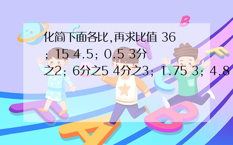 化简下面各比,再求比值 36；15 4.5；0.5 3分之2；6分之5 4分之3；1.75 3；4.8 8分之3；1又4分之1