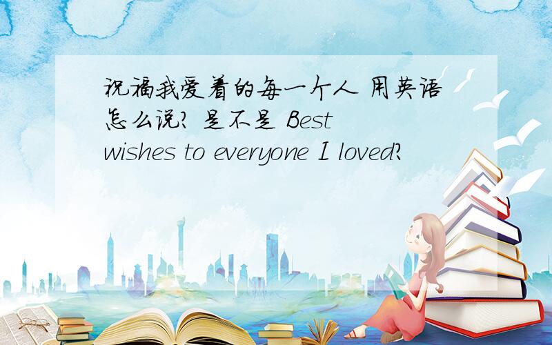 祝福我爱着的每一个人 用英语怎么说? 是不是 Best wishes to everyone I loved?