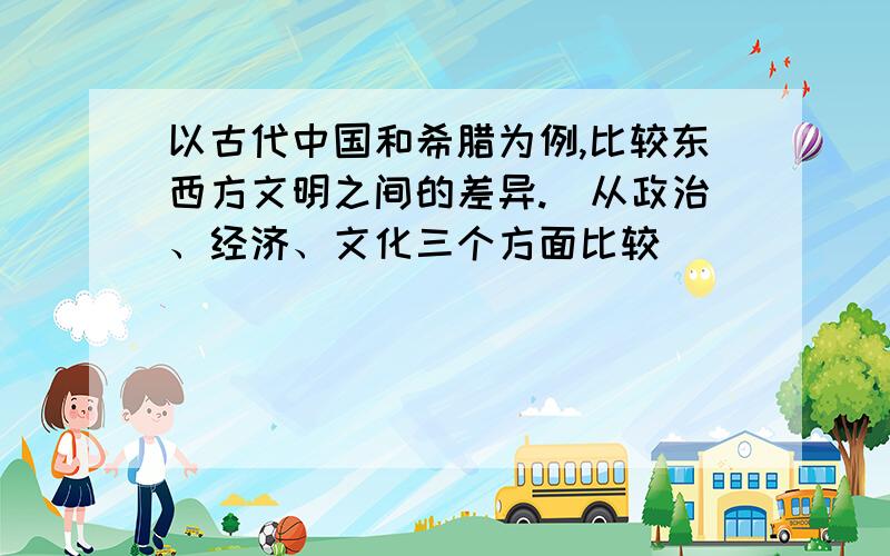 以古代中国和希腊为例,比较东西方文明之间的差异.（从政治、经济、文化三个方面比较）