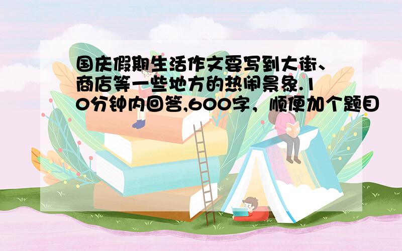 国庆假期生活作文要写到大街、商店等一些地方的热闹景象.10分钟内回答,600字，顺便加个题目