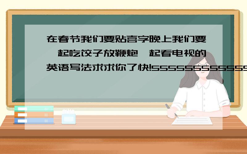 在春节我们要贴喜字晚上我们要一起吃饺子放鞭炮一起看电视的英语写法求求你了快!55555555555555555555555555