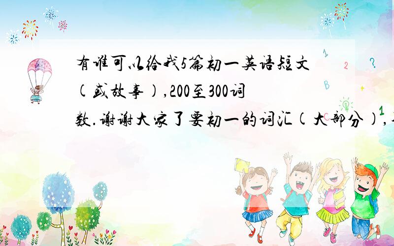 有谁可以给我5篇初一英语短文(或故事),200至300词数.谢谢大家了要初一的词汇(大部分),不要弄一些生词,我是升初2 的,是暑假作业