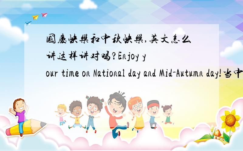 国庆快乐和中秋快乐,英文怎么讲这样讲对吗？Enjoy your time on National day and Mid-Autumn day!当中介词是ON 还是 IN 不要口语性的，因为是写给外国人的额，所以语言希望严谨些