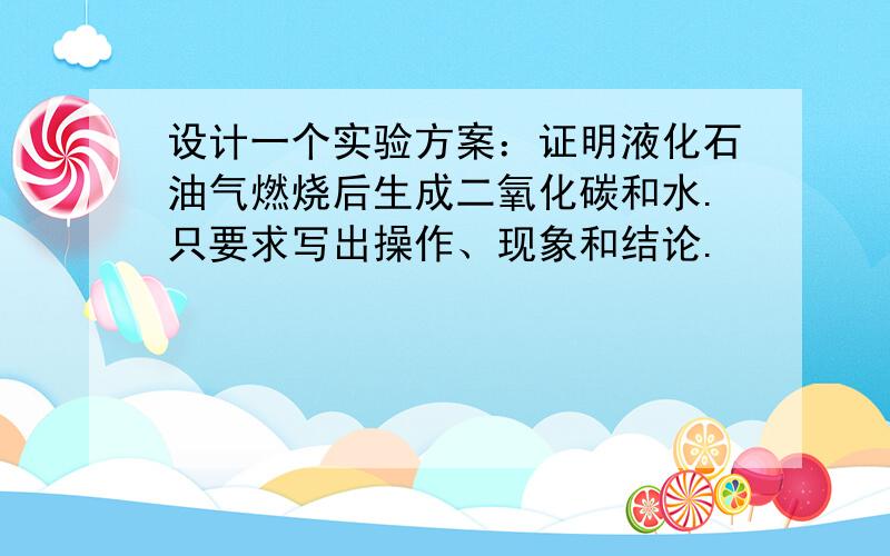 设计一个实验方案：证明液化石油气燃烧后生成二氧化碳和水.只要求写出操作、现象和结论.