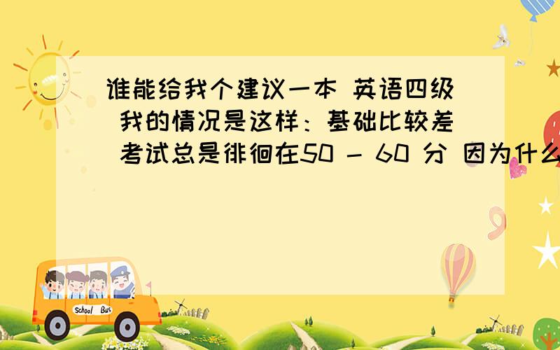 谁能给我个建议一本 英语四级 我的情况是这样：基础比较差 考试总是徘徊在50 - 60 分 因为什么语法啊之类的学了也就忘了都不知道是什么事情最重要的是填空题 就是选词填空变形的那个我