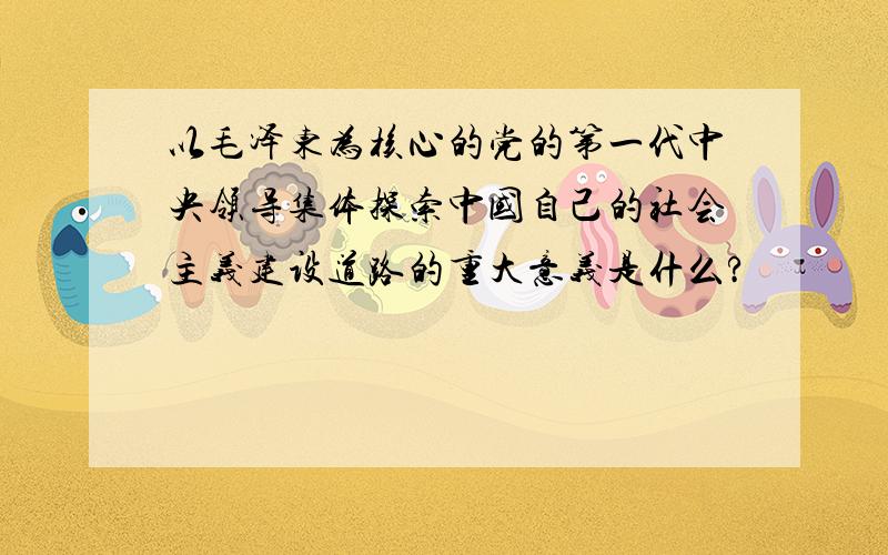 以毛泽东为核心的党的第一代中央领导集体探索中国自己的社会主义建设道路的重大意义是什么?