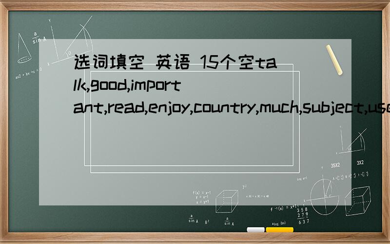 选词填空 英语 15个空talk,good,important,read,enjoy,country,much,subject,use,book,and,year,easr,as ,inEnglish is one of my 1_________ at school.I like it very much.I have learned it for three2______.It is not 3_________ to learn ,but it is ver