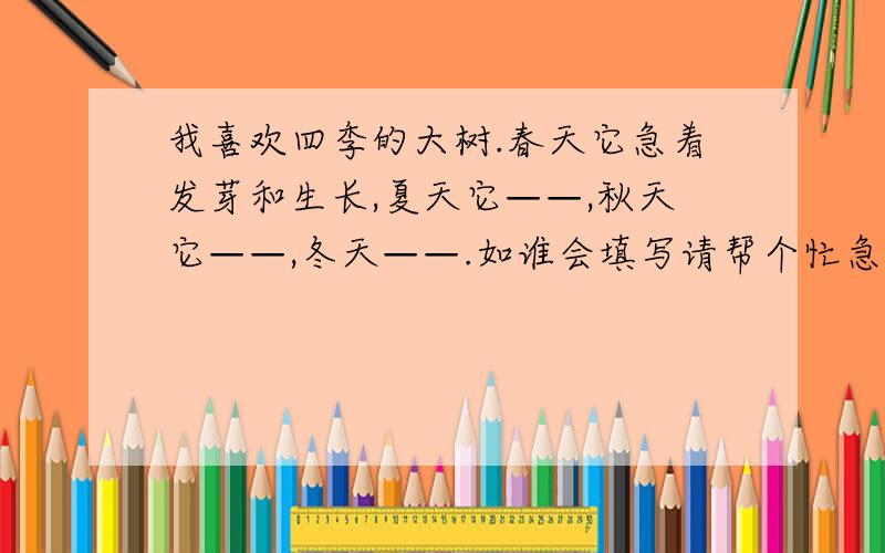 我喜欢四季的大树.春天它急着发芽和生长,夏天它——,秋天它——,冬天——.如谁会填写请帮个忙急用,有劳各位了