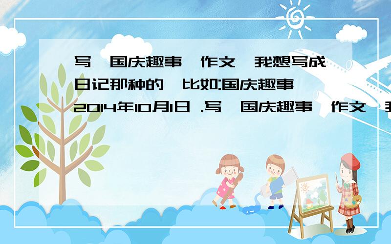 写《国庆趣事》作文,我想写成日记那种的,比如:国庆趣事 2014年10月1日 .写《国庆趣事》作文,我想写成日记那种的,比如:国庆趣事2014年10月1日.2014年10月2日这样可以吗?最好有范文参考下.最好