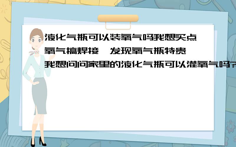 液化气瓶可以装氧气吗我想买点氧气搞焊接,发现氧气瓶特贵,我想问问家里的液化气瓶可以灌氧气吗?请确认你确实知道的给说说!