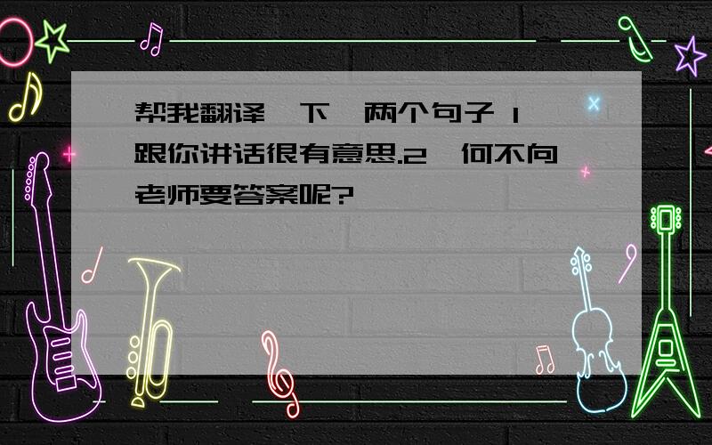 帮我翻译一下,两个句子 1、跟你讲话很有意思.2、何不向老师要答案呢?