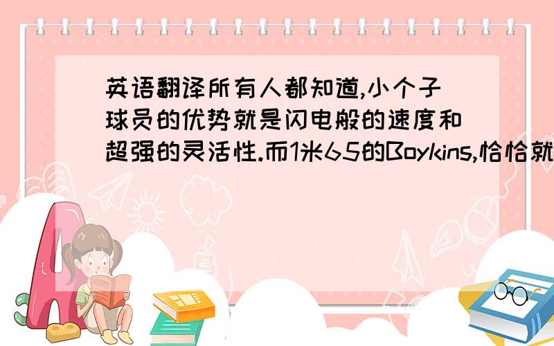 英语翻译所有人都知道,小个子球员的优势就是闪电般的速度和超强的灵活性.而1米65的Boykins,恰恰就是这两个优势的结合体.Boykins有着无与伦比的判断力,大个子上来封盖,他就会选择从你腰间