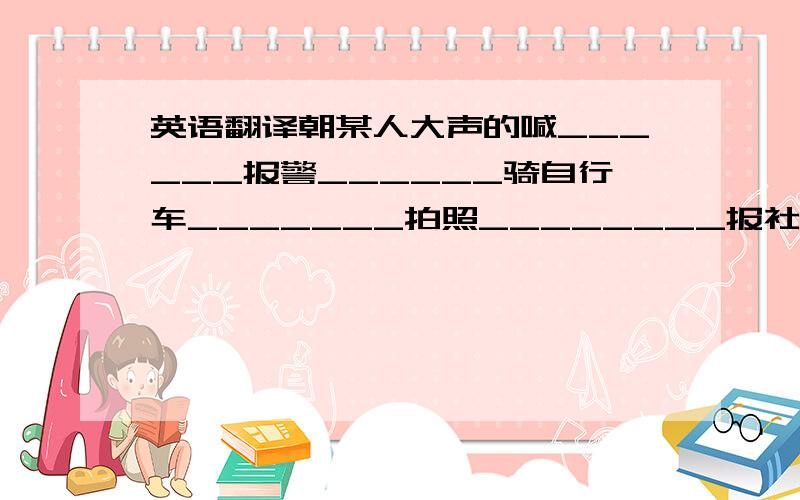 英语翻译朝某人大声的喊______报警______骑自行车_______拍照________报社记者_______太恐怖_______电视台_______在树上_______