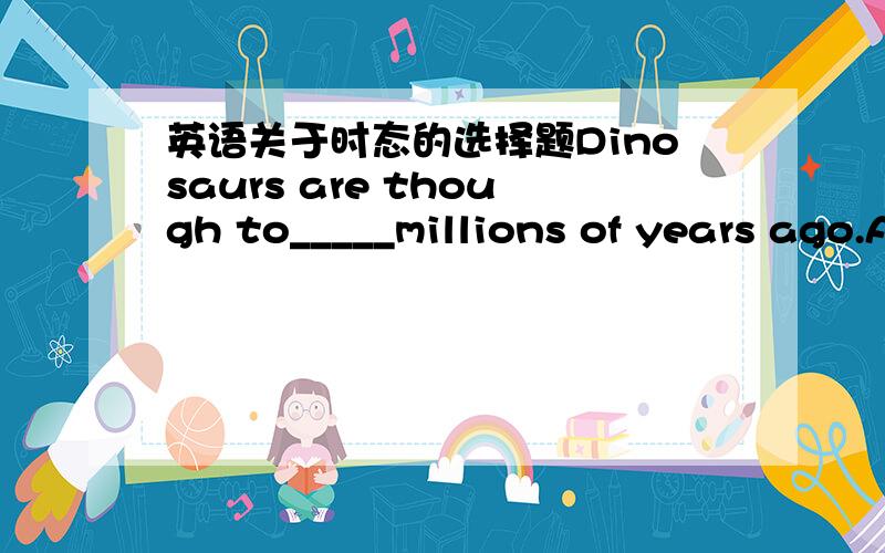 英语关于时态的选择题Dinosaurs are though to_____millions of years ago.A die outB have died outC having died outD dying out选择什么好呢?我选择了A