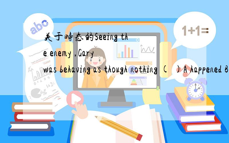 关于时态的Seeing the enemy ,Gary was behaving as though nothing ( )A happened B had happened C would happened D was happening 我选C 为什么麻烦将的详细一点