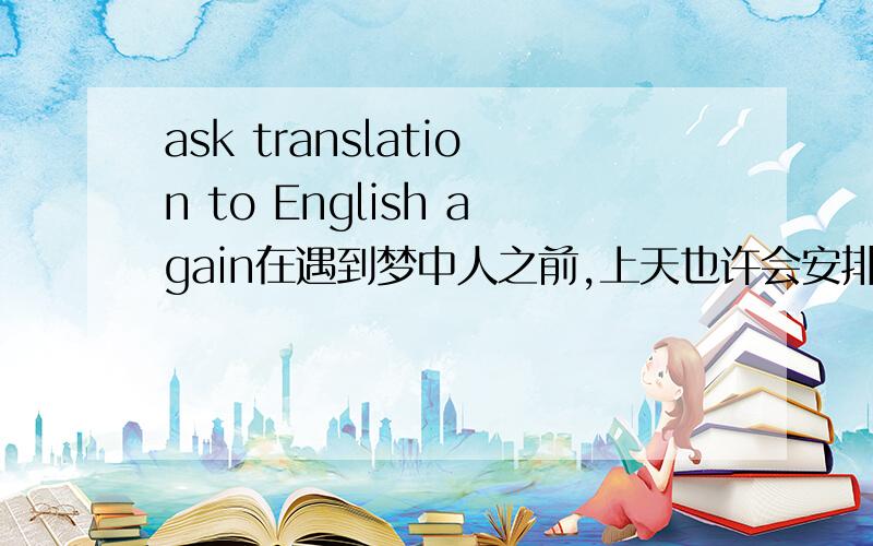 ask translation to English again在遇到梦中人之前,上天也许会安排我们先遇到别的人；在我们终于遇见心仪的人时,便应当心存感激