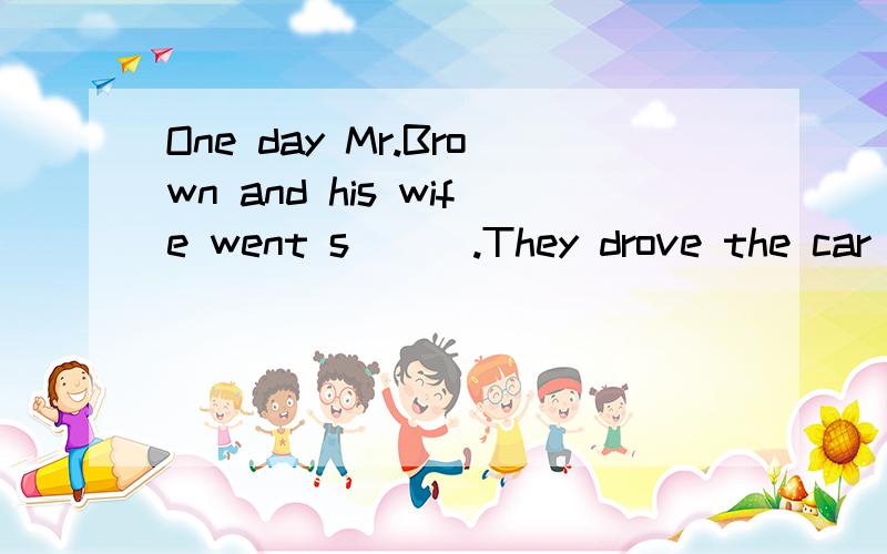 One day Mr.Brown and his wife went s___.They drove the car b____they had a lot of things to buy.They stopped the car in front of the s____.An hour l___they came back to the c____with a lot of things.Then the trouble started .They couldn't o___the car