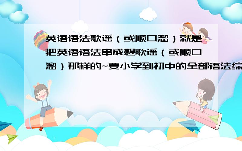 英语语法歌谣（或顺口溜）就是把英语语法串成想歌谣（或顺口溜）那样的~要小学到初中的全部语法综合多可行最好连词组、句型用法一起~不奢求很多~希望大家能帮我,像欧阳剑月那样的,