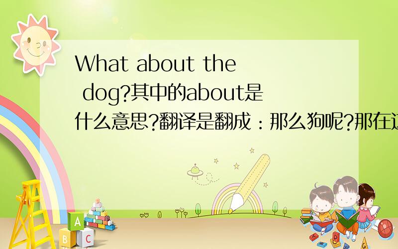 What about the dog?其中的about是什么意思?翻译是翻成：那么狗呢?那在这里面about是表示什么意思?I beg your pardon?是不是表示.：你说什么?或者别的意思?