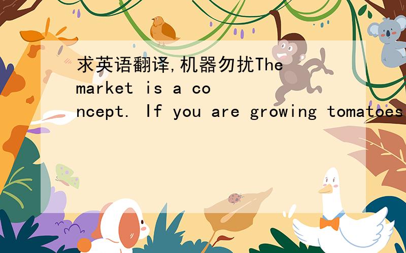 求英语翻译,机器勿扰The market is a concept. If you are growing tomatoes in your backyard for sale you are producing for the market. You might sell some to your neighbor and some to the manager of the local supermarket. But in either case, yo