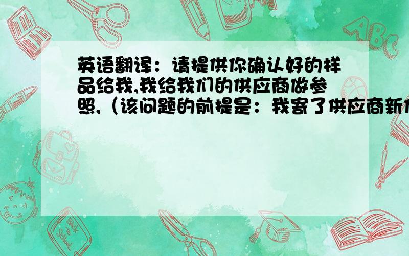 英语翻译：请提供你确认好的样品给我,我给我们的供应商做参照,（该问题的前提是：我寄了供应商新作的样品给客户承认,现在客户邮件说承认了,但是我需要他签样给我,）