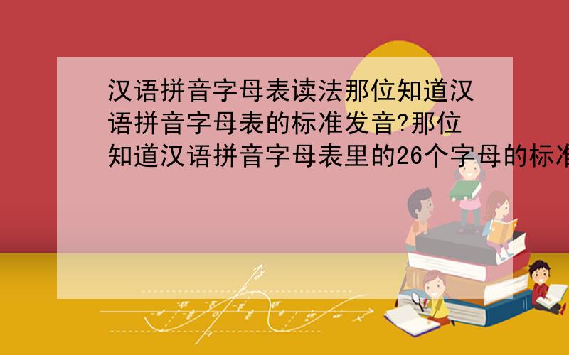 汉语拼音字母表读法那位知道汉语拼音字母表的标准发音?那位知道汉语拼音字母表里的26个字母的标准发音?(注:不是英文的字母发音)如那位知道,请将原声音文件发给我!我的信箱是：azbbq@126.