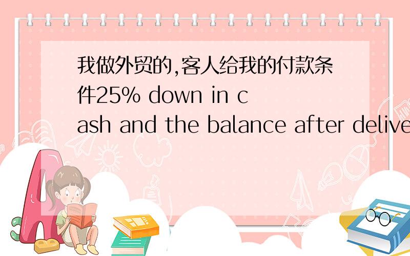 我做外贸的,客人给我的付款条件25% down in cash and the balance after delivery of product.