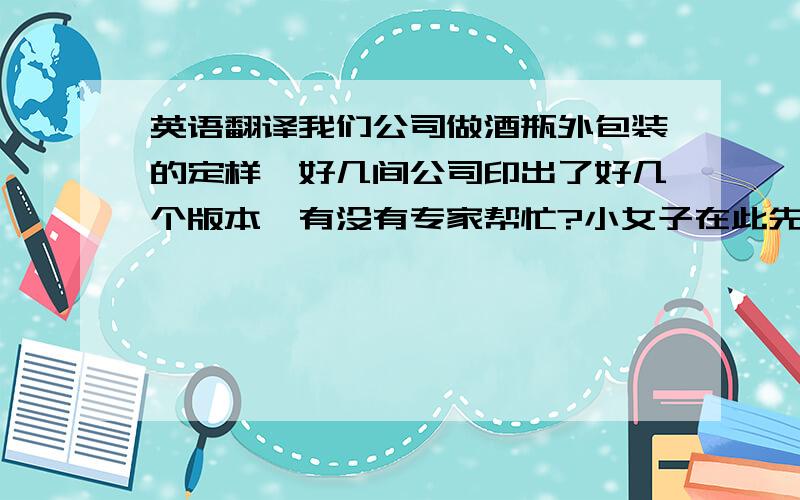 英语翻译我们公司做酒瓶外包装的定样,好几间公司印出了好几个版本,有没有专家帮忙?小女子在此先行谢过了!