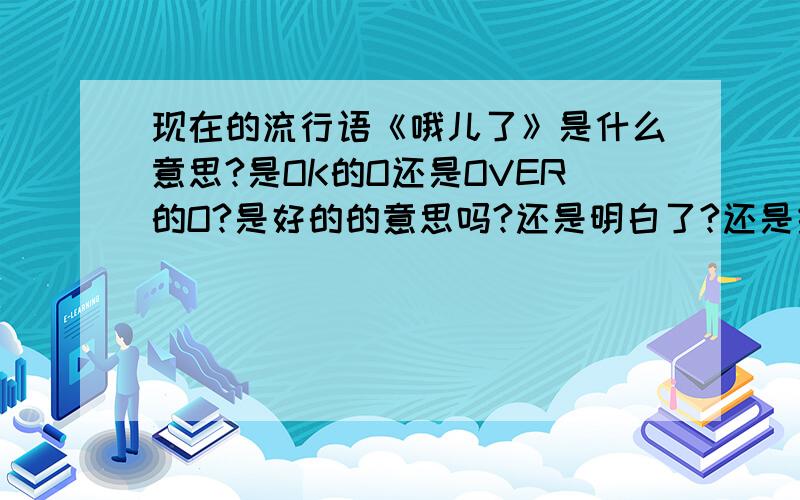 现在的流行语《哦儿了》是什么意思?是OK的O还是OVER的O?是好的的意思吗?还是明白了?还是结束了?