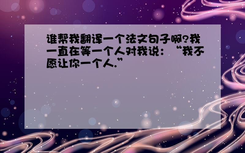 谁帮我翻译一个法文句子啊?我一直在等一个人对我说：“我不愿让你一个人.”