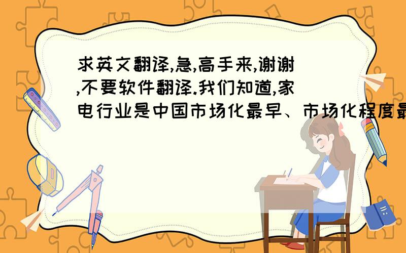 求英文翻译,急,高手来,谢谢,不要软件翻译.我们知道,家电行业是中国市场化最早、市场化程度最高的行业之一.因此,家电行业也是现国内  竞争最为激烈的行业之一.在新的竞争机制下,旧的家