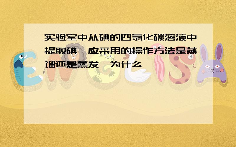 实验室中从碘的四氯化碳溶液中提取碘,应采用的操作方法是蒸馏还是蒸发,为什么