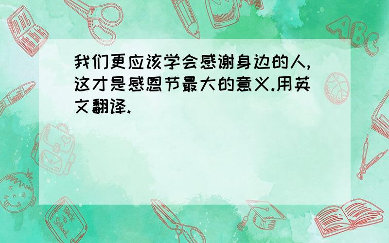 我们更应该学会感谢身边的人,这才是感恩节最大的意义.用英文翻译.