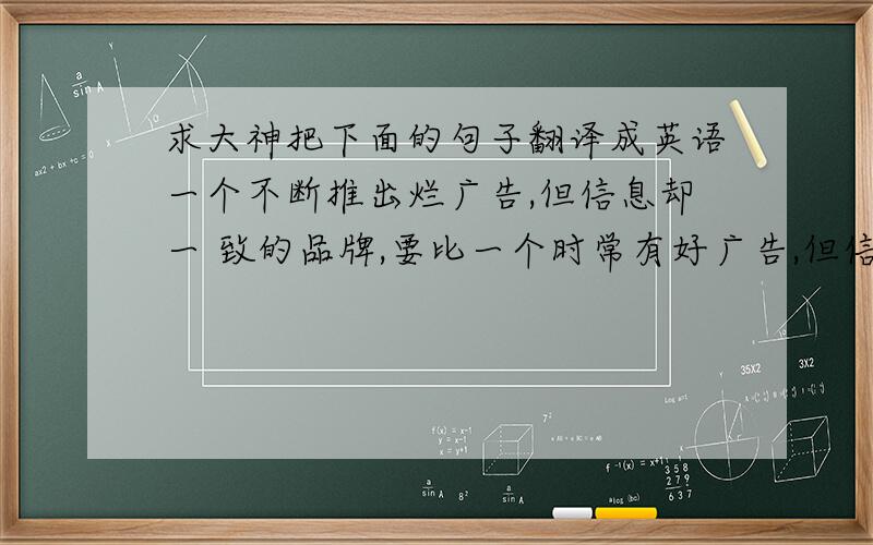 求大神把下面的句子翻译成英语一个不断推出烂广告,但信息却一 致的品牌,要比一个时常有好广告,但信息颠三倒四、错乱不已的广告 成功机率大.