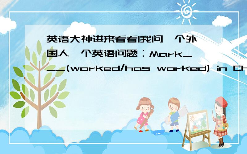 英语大神进来看看!我问一个外国人一个英语问题：Mark___(worked/has worked) in China for 10 years,and now he teached Chinese in Britain.他说I would say has worked,unless it's in the present tense.Then it would be worked.But in a p