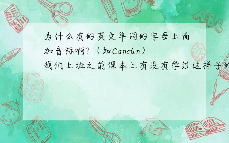 为什么有的英文单词的字母上面加音标啊?（如Cancún）我们上班之前课本上有没有学过这样子的单词啊?怎么一点印象都木有?