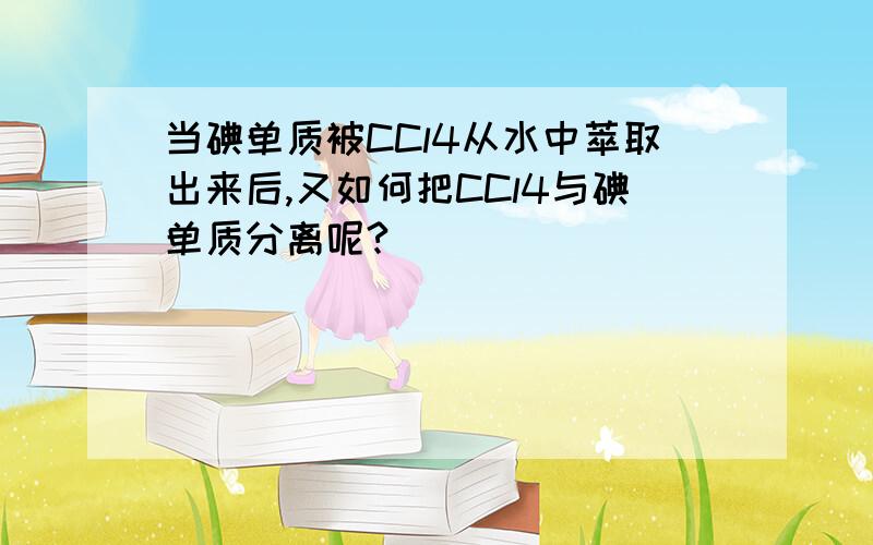 当碘单质被CCl4从水中萃取出来后,又如何把CCl4与碘单质分离呢?