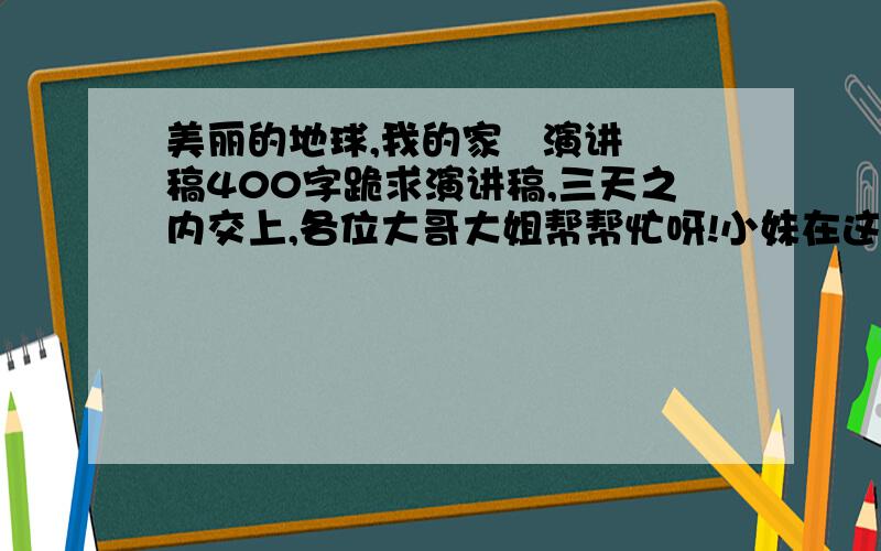 美丽的地球,我的家   演讲稿400字跪求演讲稿,三天之内交上,各位大哥大姐帮帮忙呀!小妹在这里先谢过大家了.一定要快,答的好追加分数!