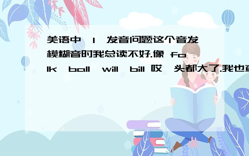 美语中【l】发音问题这个音发模糊音时我总读不好.像 folk,ball,will,bill 哎,头都大了.我也查了[l]的发音规则,但觉得规则写的很简略,我按规则发也发不好.到底是卷舌还是不卷舌呢?强人们能给